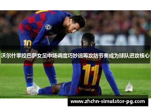 沃尔什掌控巴萨女足中场调度巧妙运筹攻防节奏成为球队进攻核心